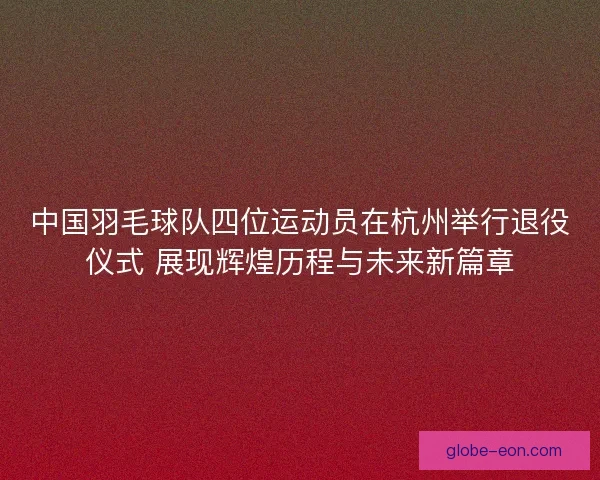 中国羽毛球队四位运动员在杭州举行退役仪式 展现辉煌历程与未来新篇章