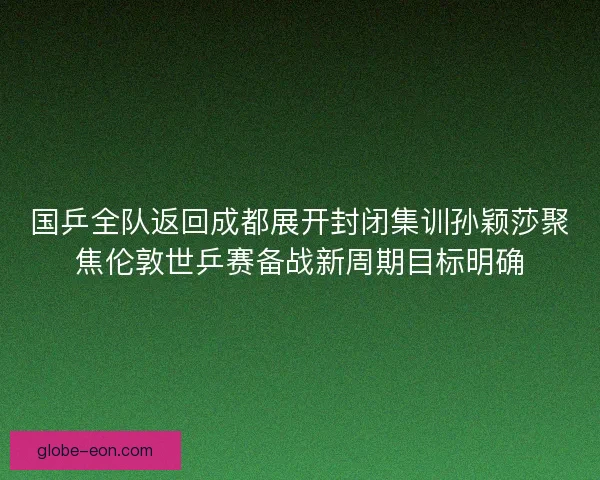 国乒全队返回成都展开封闭集训孙颖莎聚焦伦敦世乒赛备战新周期目标明确