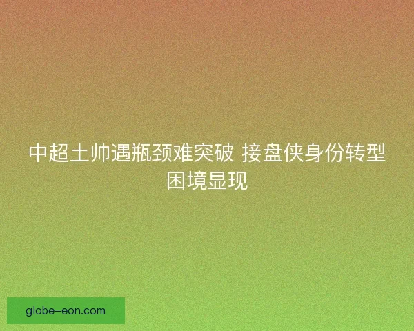 中超土帅遇瓶颈难突破 接盘侠身份转型困境显现