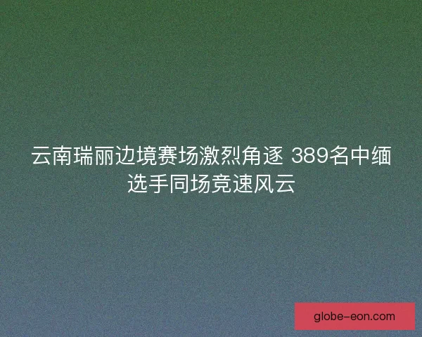 云南瑞丽边境赛场激烈角逐 389名中缅选手同场竞速风云